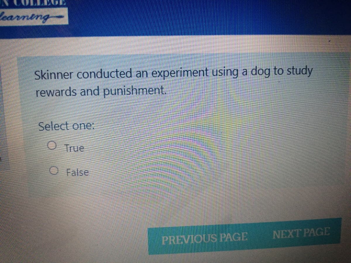 LEGE
Learning
Skinner conducted an experiment using a dog to study
rewards and punishment.
Select one:
O True
O False
NEXT PAGE
PREVIOUS PAGE
