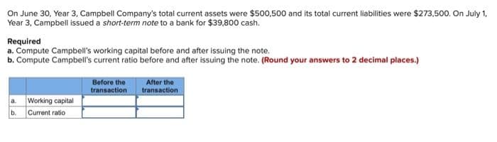 On June 30, Year 3, Campbell Company's total current assets were $500,500 and its total current liabilities were $273,500. On July 1,
Year 3, Campbell issued a short-term note to a bank for $39,800 cash.
Required
a. Compute Campbell's working capital before and after issuing the note.
b. Compute Campbell's current ratio before and after issuing the note. (Round your answers to 2 decimal places.)
a. Working capital
b. Current ratio
Before the
transaction
After the
transaction