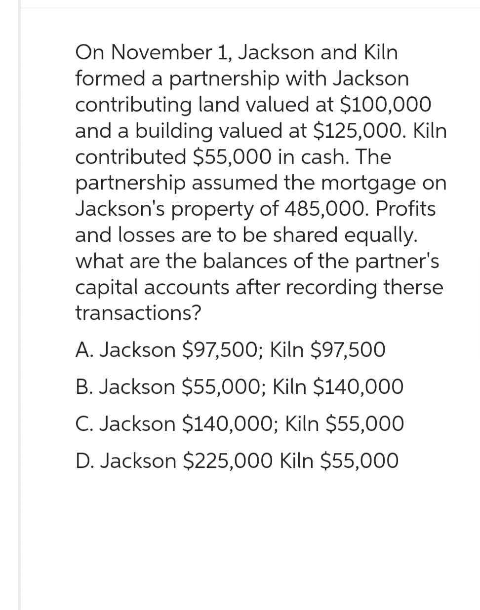 On November 1, Jackson and Kiln
formed a partnership with Jackson
contributing land valued at $100,000
and a building valued at $125,000. Kiln
contributed $55,000 in cash. The
partnership assumed the mortgage on
Jackson's property of 485,000. Profits
and losses are to be shared equally.
what are the balances of the partner's
capital accounts after recording therse
transactions?
A. Jackson $97,500; Kiln $97,500
B. Jackson $55,000; Kiln $140,000
C. Jackson $140,000; Kiln $55,000
D. Jackson $225,000 Kiln $55,000