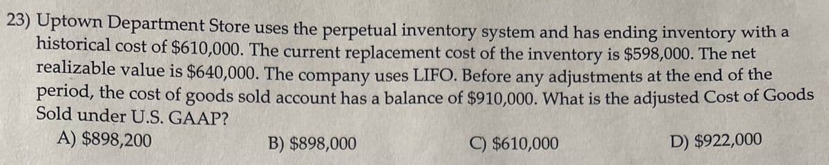 23) Uptown Department Store uses the perpetual inventory system and has ending inventory with a
historical cost of $610,000. The current replacement cost of the inventory is $598,000. The net
realizable value is $640,000. The company uses LIFO. Before any adjustments at the end of the
period, the cost of goods sold account has a balance of $910,000. What is the adjusted Cost of Goods
Sold under U.S. GAAP?
A) $898,200
D) $922,000
B) $898,000
C) $610,000