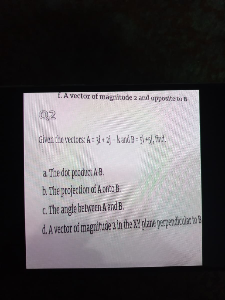 f. A vector of magnitude 2 and opposite to B
Given the vectors: A = 31 + 2j – k and B = 5i +5j, find:
a. The dot product A-B.
b. The projection of A onto B.
c. The angle between A and B.
d. A vector of magnitude 2 in the XY plane perpendicular o B
