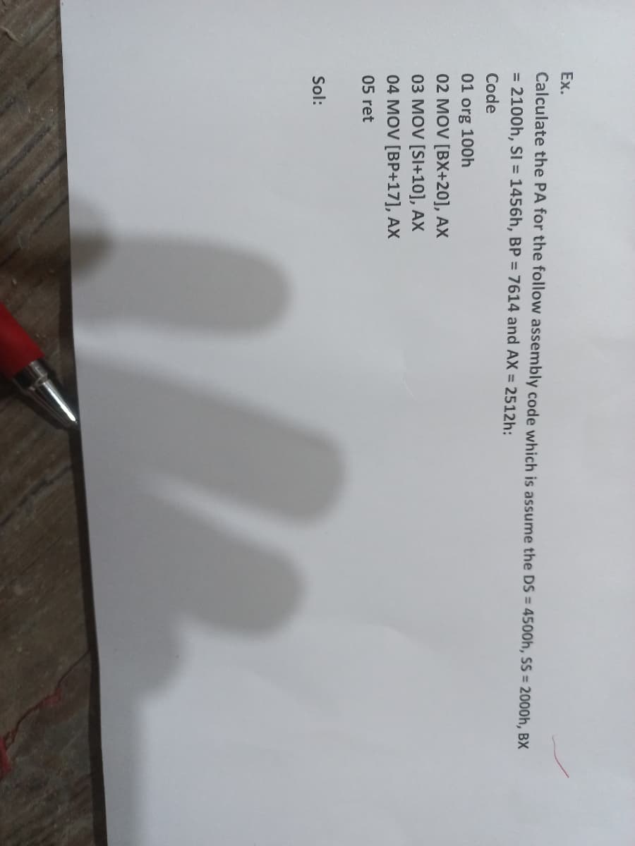 Ex.
Calculate the PA for the follow assembly code which is assume the DS = 4500h, SS = 2000h, BX
= 2100h, SI = 1456h, BP = 7614 and AX = 2512h:
Code
01 org 100h
02 MOV [BX+20], AX
03 MOV [SI+10], AX
04 MOV [BP+17], AX
05 ret
Sol:
