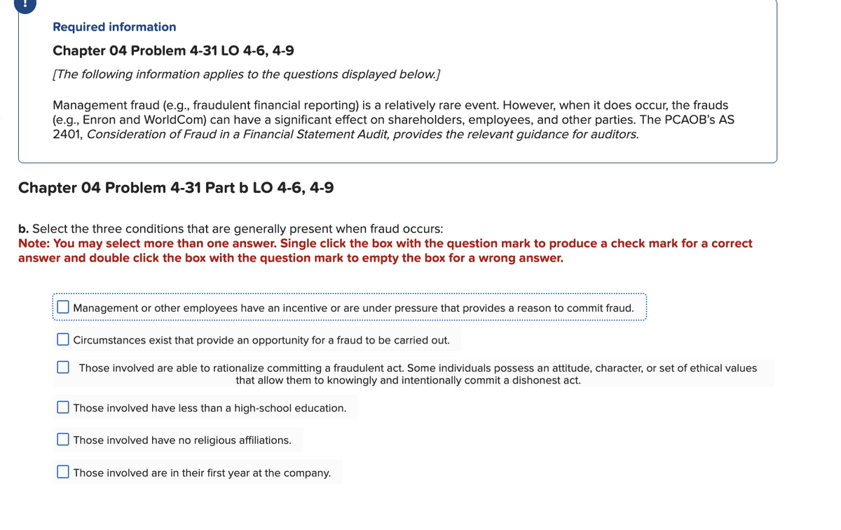 Required information
Chapter 04 Problem 4-31 LO 4-6, 4-9
[The following information applies to the questions displayed below.]
Management fraud (e.g., fraudulent financial reporting) is a relatively rare event. However, when it does occur, the frauds
(e.g., Enron and World Com) can have a significant effect on shareholders, employees, and other parties. The PCAOB's AS
2401, Consideration of Fraud in a Financial Statement Audit, provides the relevant guidance for auditors.
Chapter 04 Problem 4-31 Part b LO 4-6, 4-9
b. Select the three conditions that are generally present when fraud occurs:
Note: You may select more than one answer. Single click the box with the question mark to produce a check mark for a correct
answer and double click the box with the question mark to empty the box for a wrong answer.
Management or other employees have an incentive or are under pressure that provides a reason to commit fraud.
Circumstances exist that provide an opportunity for a fraud to be carried out.
Those involved are able to rationalize committing a fraudulent act. Some individuals possess an attitude, character, or set of ethical values
that allow them to knowingly and intentionally commit a dishonest act.
Those involved have less than a high-school education.
Those involved have no religious affiliations.
Those involved are in their first year at the company.