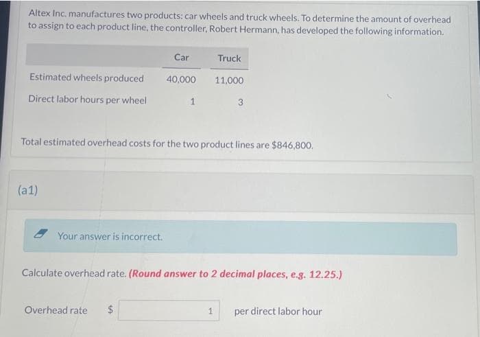 Altex Inc. manufactures two products: car wheels and truck wheels. To determine the amount of overhead
to assign to each product line, the controller, Robert Hermann, has developed the following information.
Estimated wheels produced
Direct labor hours per wheel
(a1)
Your answer is incorrect.
Car
40,000
Overhead rate $
1
Total estimated overhead costs for the two product lines are $846,800.
Truck
11,000
Calculate overhead rate. (Round answer to 2 decimal places, e.g. 12.25.)
1
per direct labor hour