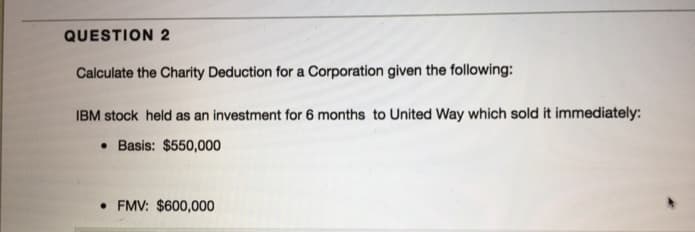 QUESTION 2
Calculate the Charity Deduction for a Corporation given the following:
IBM stock held as an investment for 6 months to United Way which sold it immediately:
Basis: $550,000
• FMV: $600,000