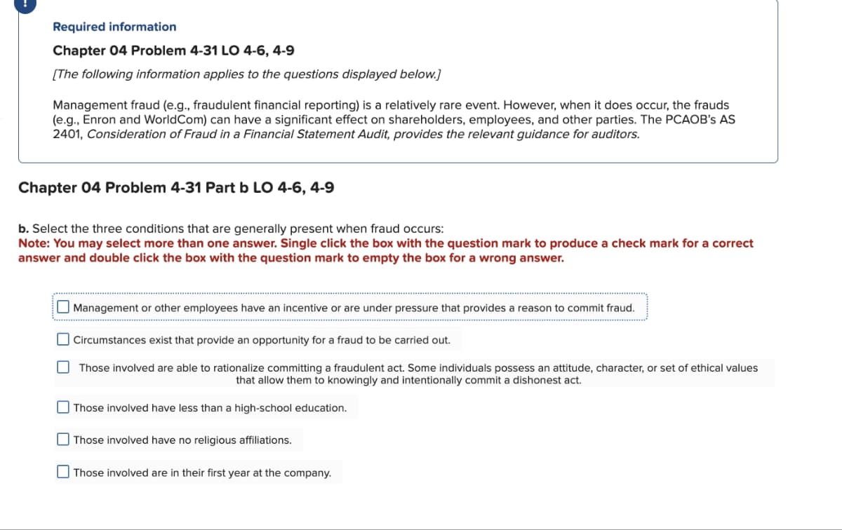 Required information
Chapter 04 Problem 4-31 LO 4-6, 4-9
[The following information applies to the questions displayed below.]
Management fraud (e.g., fraudulent financial reporting) is a relatively rare event. However, when it does occur, the frauds
(e.g., Enron and WorldCom) can have a significant effect on shareholders, employees, and other parties. The PCAOB's AS
2401, Consideration of Fraud in a Financial Statement Audit, provides the relevant guidance for auditors.
Chapter 04 Problem 4-31 Part b LO 4-6, 4-9
b. Select the three conditions that are generally present when fraud occurs:
Note: You may select more than one answer. Single click the box with the question mark to produce a check mark for a correct
answer and double click the box with the question mark to empty the box for a wrong answer.
Management or other employees have an incentive or are under pressure that provides a reason to commit fraud.
Circumstances exist that provide an opportunity for a fraud to be carried out.
Those involved are able to rationalize committing a fraudulent act. Some individuals possess an attitude, character, or set of ethical values
that allow them to knowingly and intentionally commit a dishonest act.
Those involved have less than a high-school education.
Those involved have no religious affiliations.
Those involved are in their first year at the company.