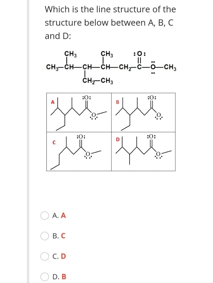 Which is the line structure of the
structure below between A, B, C
and D:
CH3
CH3
:0:
CH-ČH-CH-CH-CH-C-ô-CH3
ČH-CH3
:0:
:0:
A
B
:0:
:0:
А. А
В. С
С. D
D. B
