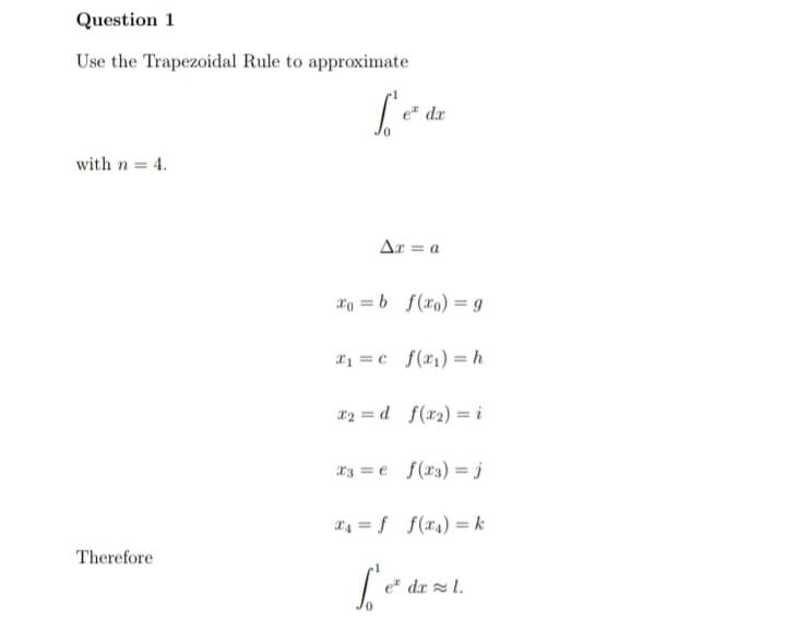 Question 1
Use the Trapezoidal Rule to approximate
e" dr
with n = 4.
Ar = a
xo = b f(xo) = g
x1 = c_f(x1) = h
x2 = d f(x2) = i
a3 = e f(r3) =j
x4 = f f(x4) = k
Therefore
e* dx l.
