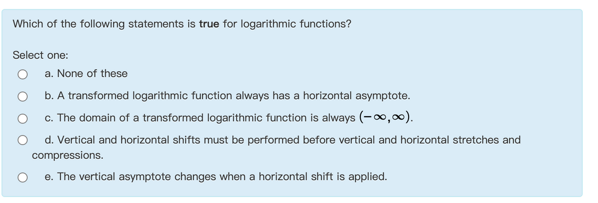 Which of the following statements is true for logarithmic functions?
Select one:
a. None of these
b. A transformed logarithmic function always has a horizontal asymptote.
c. The domain of a transformed logarithmic function is always (-0,).
d. Vertical and horizontal shifts must be performed before vertical and horizontal stretches and
compressions.
e. The vertical asymptote changes when a horizontal shift is applied.
