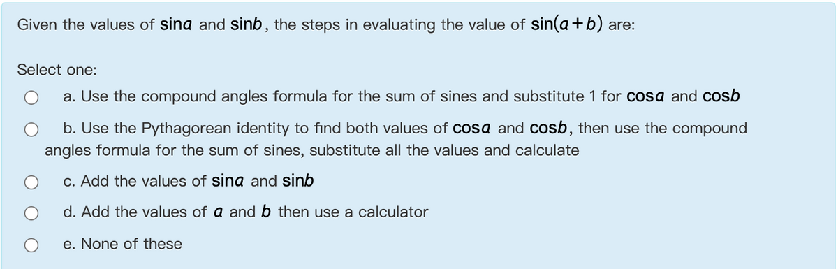 Given the values of sina and sinb, the steps in evaluating the value of sin(a+b) are:
Select one:
a. Use the compound angles formula for the sum of sines and substitute 1 for cosa and cosb
b. Use the Pythagorean identity to find both values of cosa and cosb, then use the compound
angles formula for the sum of sines, substitute all the values and calculate
c. Add the values of sina and sinb
d. Add the values of a and b then use a calculator
e. None of these
