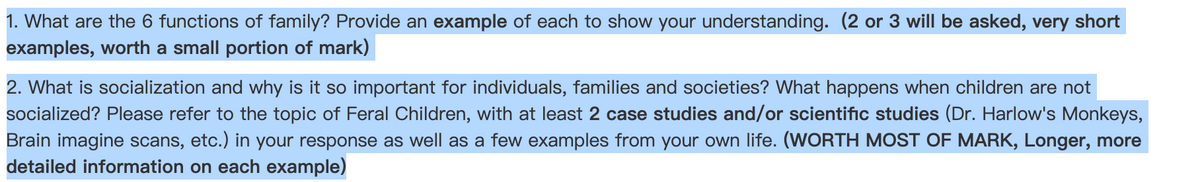 1. What are the 6 functions of family? Provide an example of each to show your understanding. (2 or 3 will be asked, very short
examples, worth a small portion of mark)
2. What is socialization and why is it so important for individuals, families and societies? What happens when children are not
socialized? Please refer to the topic of Feral Children, with at least 2 case studies and/or scientific studies (Dr. Harlow's Monkeys,
Brain imagine scans, etc.) in your response as well as a few examples from your own life. (WORTH MOST OF MARK, Longer, more
detailed information on each example)
