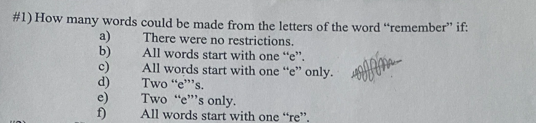 #1) How many words could be made from the letters of the word "remember" if:
There were no restrictions.
All words start with one "e".
All words start with one "e" only.
Two "e"s.
Two "e"'s only.
All words start with one "re".
w