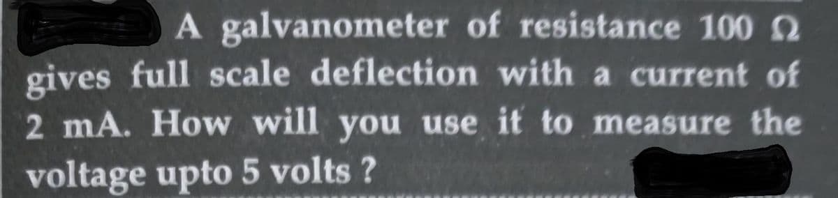 A galvanometer of resistance 100 2
gives full scale deflection with a current of
2 mA. How will you use it to measure the
voltage upto 5 volts ?
