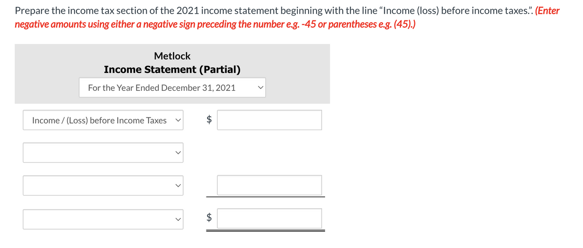 Prepare the income tax section of the 2021 income statement beginning with the line "Income (loss) before income taxes.". (Enter
negative amounts using either a negative sign preceding the number e.g. -45 or parentheses e.g. (45).)
Metlock
Income Statement (Partial)
For the Year Ended December 31, 2021
Income /(Loss) before Income Taxes
<
<
LA
$
LA