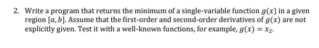 2. Write a program that returns the minimum of a single-variable function g(x) in a given
region [a, b]. Assume that the first-order and second-order derivatives of g(x) are not
explicitly given. Test it with a well-known functions, for example, g(x) = X2.
