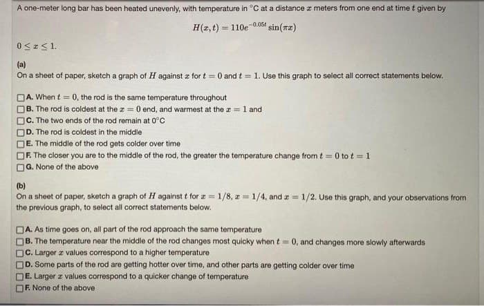 A one-meter long bar has been heated unevenly, with temperature in °C at a distance r meters from one end at time t given by
H(2, t) = 110e 0.06t sin(rz)
0 < < 1.
(a)
On a sheet of paper, sketch a graph of H against z for t = 0 and t = 1. Use this graph to select all correct statements below.
DA. When t = 0, the rod is the same temperature throughout
OB. The rod is coldest at the z = 0 end, and warmest at the a = 1 and
C. The two ends of the rod remain at 0°C
D. The rod is coldest in the middle
E. The middle of the rod gets colder over time
F. The closer you are to the middle of the rod, the greater the temperature change from t = 0 to t = 1
G. None of the above
%3D
(b)
On a sheet of paper, sketch a graph of H against t for a = 1/8, a= 1/4, and = 1/2. Use this graph, and your observations from
the previous graph, to select all correct statements below.
A. As time goes on, all part of the rod approach the same temperature
B. The temperature near the middle of the rod changes most quicky when t = 0, and changes more slowly afterwards
C. Larger a values correspond to a higher temperature
D. Some parts of the rod are getting hotter over time, and other parts are getting colder over time
E. Larger z values correspond to a quicker change of temperature
F. None of the above
