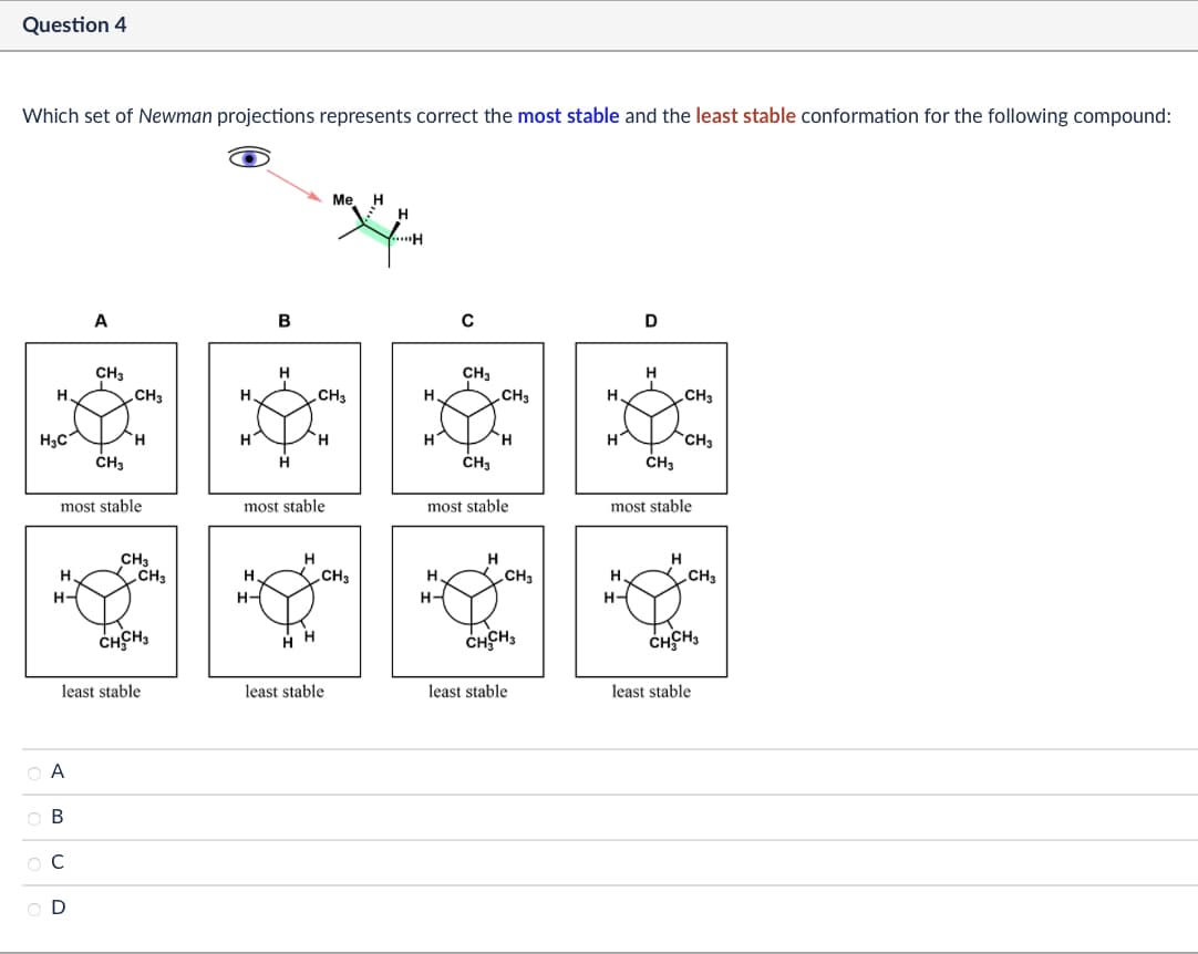 Question 4
Which set of Newman projections represents correct the most stable and the least stable conformation for the following compound:
A
B
Me H
H
H
C
D
CH3
H
CH3
H.
CH3
Н
CH3
CH3
H
CH3
H3C
H
H
H
H
CH3
CH3
H
CH3
CH3
most stable
most stable
most stable
most stable
CH3
H
H
H
H.
CH3
H.
CH3
H.
CH3
H
CH3
H-
H-
H-
H-
CHCH
H H
CHCH3
CHCHI
least stable
least stable
least stable
least stable
ABCD