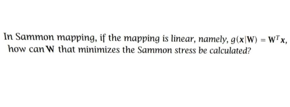 In Sammon mapping, if the mapping is linear, namely, g(x|W) = WTx,
how can W that minimizes the Sammon stress be calculated?