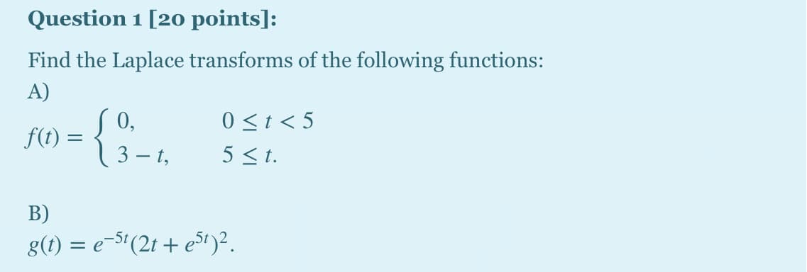 Question 1 [20 points]:
Find the Laplace transforms of the following functions:
A)
0,
f(t) =
3 – t,
0<t < 5
5 <t.
В)
g(t) = e-$'(2t + e³1)2.
