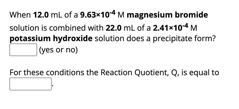 When 12.0 mL of a 9.63×10-4 M magnesium bromide
solution is combined with 22.0 mL of a 2.41×10-4 M
potassium hydroxide solution does a precipitate form?
(yes or no)
For these conditions the Reaction Quotient, Q, is equal to