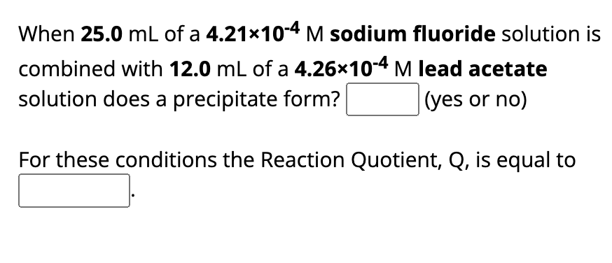 When 25.0 mL of a 4.21x10-4 M sodium fluoride solution is
combined with 12.0 mL of a 4.26×10-4 M lead acetate
solution does a precipitate form?
(yes or no)
For these conditions the Reaction Quotient, Q, is equal to