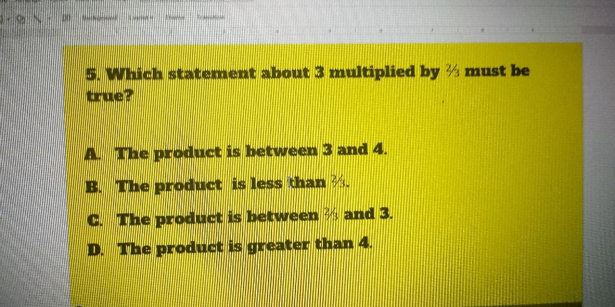 5. Which statement about 3 multiplied by must be
true?
A. The product is between 3 and 4.
B. The product is less than 3.
C. The product is between s and 3.
D. The product is greater than 4.
