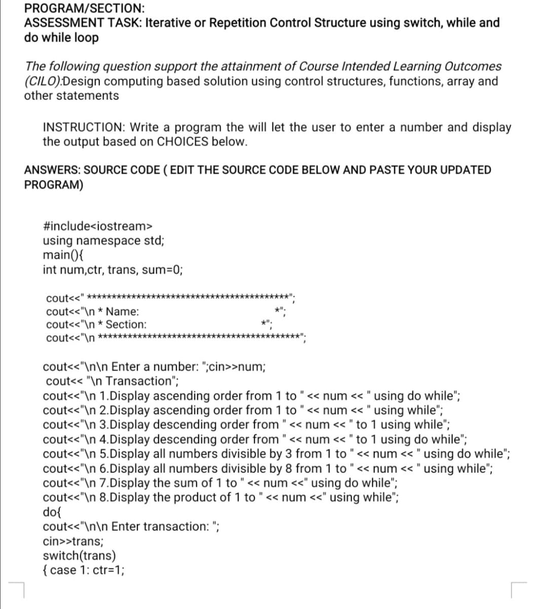 PROGRAM/SECTION:
ASSESSMENT TASK: Iterative or Repetition Control Structure using switch, while and
do while loop
The following question support the attainment of Course Intended Learning Outcomes
(CILO):Design computing based solution using control structures, functions, array and
other statements
INSTRUCTION: Write a program the will let the user to enter a number and display
the output based on CHOICES below.
ANSWERS: SOURCE CODE ( EDIT THE SOURCE CODE BELOW AND PASTE YOUR UPDATED
PROGRAM)
#include<iostream>
using namespace std;
main(){
int num,ctr, trans, sum=0;
coutss" *****************************************".
cout<<"\n * Name:
cout<<"\n * Section:
**************************"
cout<<"\n ***********
cout<<"\n\n Enter a number: ";cin>>num;
cout<< "\n Transaction";
cout<<"\n 1.Display ascending order from 1 to "« num << " using do while";
cout<<"\n 2.Display ascending order from 1 to "<< num << " using while";
cout<<"\n 3.Display descending order from "« num << " to 1 using while";
cout<<"\n 4.Display descending order from " << num << " to 1 using do while";
cout<<"\n 5.Display all numbers divisible by 3 from 1 to "<< num << " using do while";
cout<<"\n 6.Display all numbers divisible by 8 from 1 to "<< num << " using while";
cout<<"\n 7.Display the sum of 1 to "<< num <<" using do while";
cout<<"\n 8.Display the product of 1 to " << num <<" using while";
do{
cout<<"\n\n Enter transaction: ";
cin>>trans;
switch(trans)
{ case 1: ctr=1;
