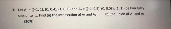 3. Let A1 = {(-1, 1), (0, 0.4), (1, 0.2)) and Az = {(-1, 0.5), (0, 0.08), (1, 1)} be two fuzzy
%3D
sets onto x. Find (a) the intersection of A1 and Az
(b) the union of A: and A2
(20%)
