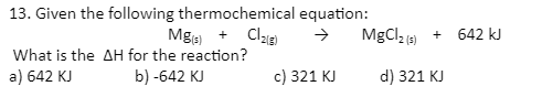 13. Given the following thermochemical equation:
Mg + Cla)
MgCl2(3)
642 kJ
+
What is the AH for the reaction?
a) 642 KJ
b) -642 KJ
c) 321 KJ
d) 321 KJ
