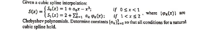 Given a cubic spline interpolation:
So(x) = 1+ a,x – x³;
S,(x) = 2+E1 ak Px(x);
if 0sx<1
if 1<x<2'
S(x) =
where {Px(x)} are
Chebyshev polynomials. Determine constants {ax)-o so that all conditions for a natural
cubic spline hold.
