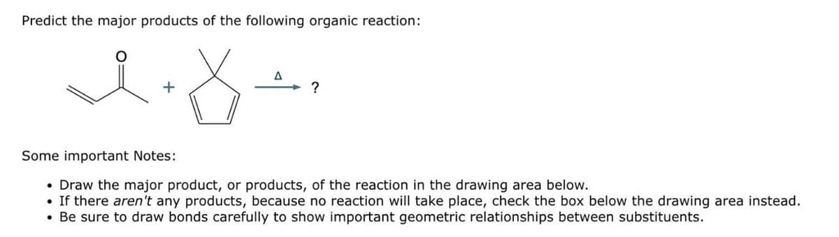 Predict the major products of the following organic reaction:
A
ན་ཚ་
Some important Notes:
?
• Draw the major product, or products, of the reaction in the drawing area below.
• If there aren't any products, because no reaction will take place, check the box below the drawing area instead.
• Be sure to draw bonds carefully to show important geometric relationships between substituents.