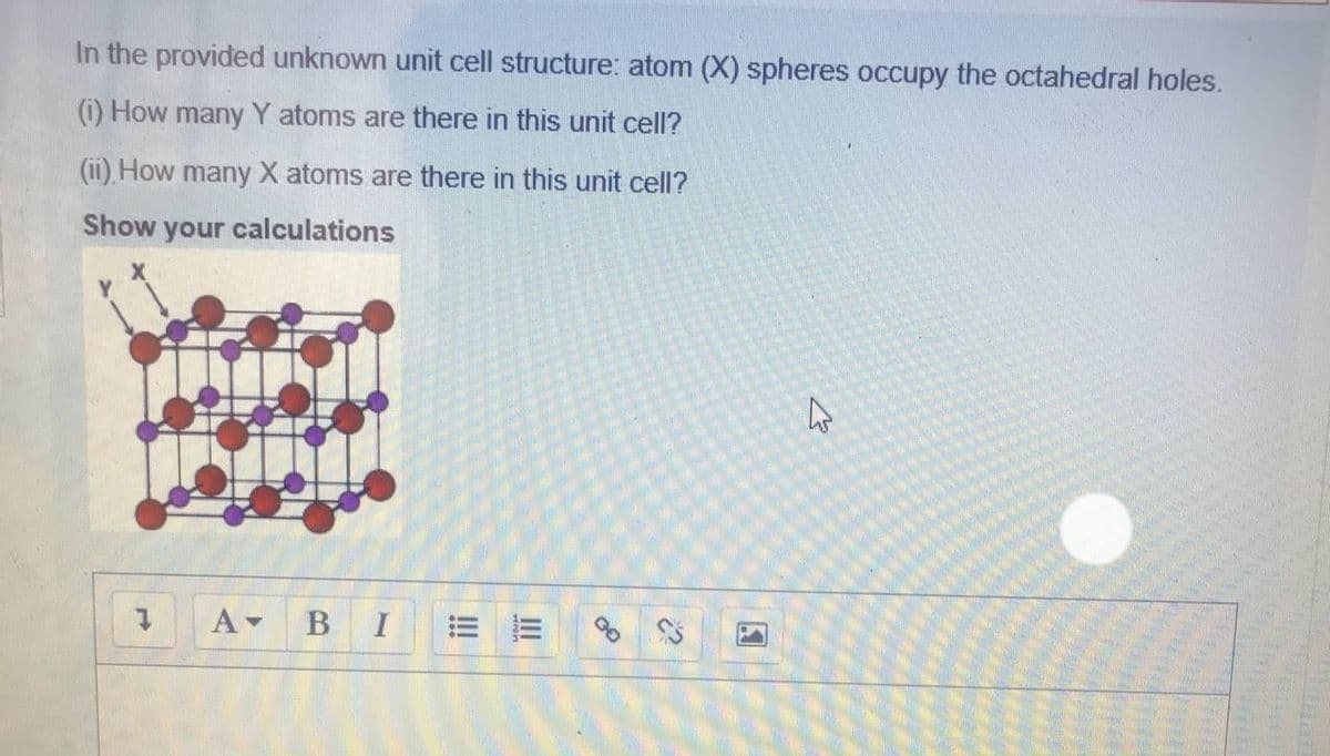 In the provided unknown unit cell structure: atom (X) spheres occupy the octahedral holes.
(i) How many Y atoms are there in this unit cell?
(ii), How many X atoms are there in this unit cell?
Show your calculations
A-
В
I
