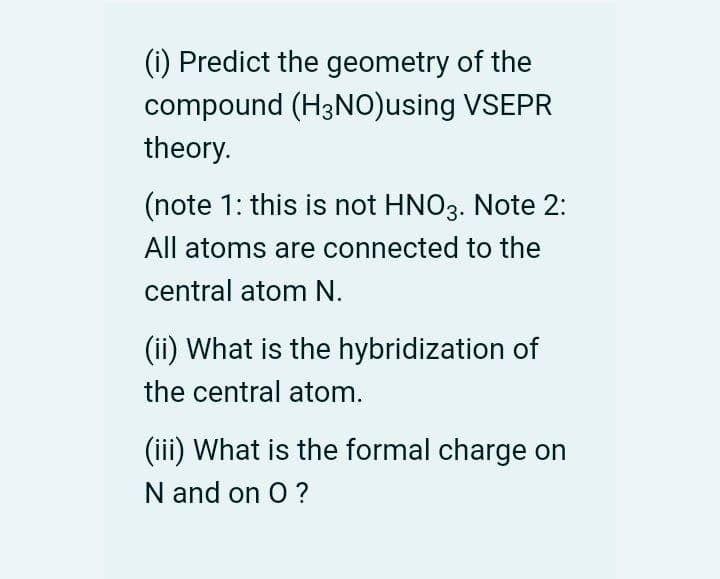 (i) Predict the geometry of the
compound (H3NO)using VSEPR
theory.
(note 1: this is not HNO3. Note 2:
All atoms are connected to the
central atom N.
(ii) What is the hybridization of
the central atom.
(iii) What is the formal charge on
N and on O ?
