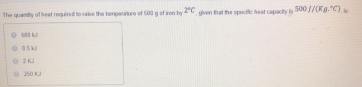 2°C
The quantity of heat required to raise the temperature of 500 g of iron by
given
that the specific heat capacity is
500 J/(Kg. C), is
O 500 kJ
05 kJ
2 KJ
250 KJ
