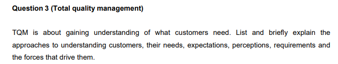 Question 3 (Total quality management)
TQM is about gaining understanding of what customers need. List and briefly explain the
approaches to understanding customers, their needs, expectations, perceptions, requirements and
the forces that drive them.