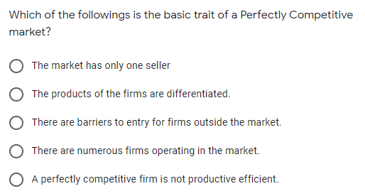 Which of the followings is the basic trait of a Perfectly Competitive
market?
The market has only one seller
The products of the firms are differentiated.
There are barriers to entry for firms outside the market.
O There are numerous firms operating in the market.
O A perfectly competitive firm is not productive efficient.
