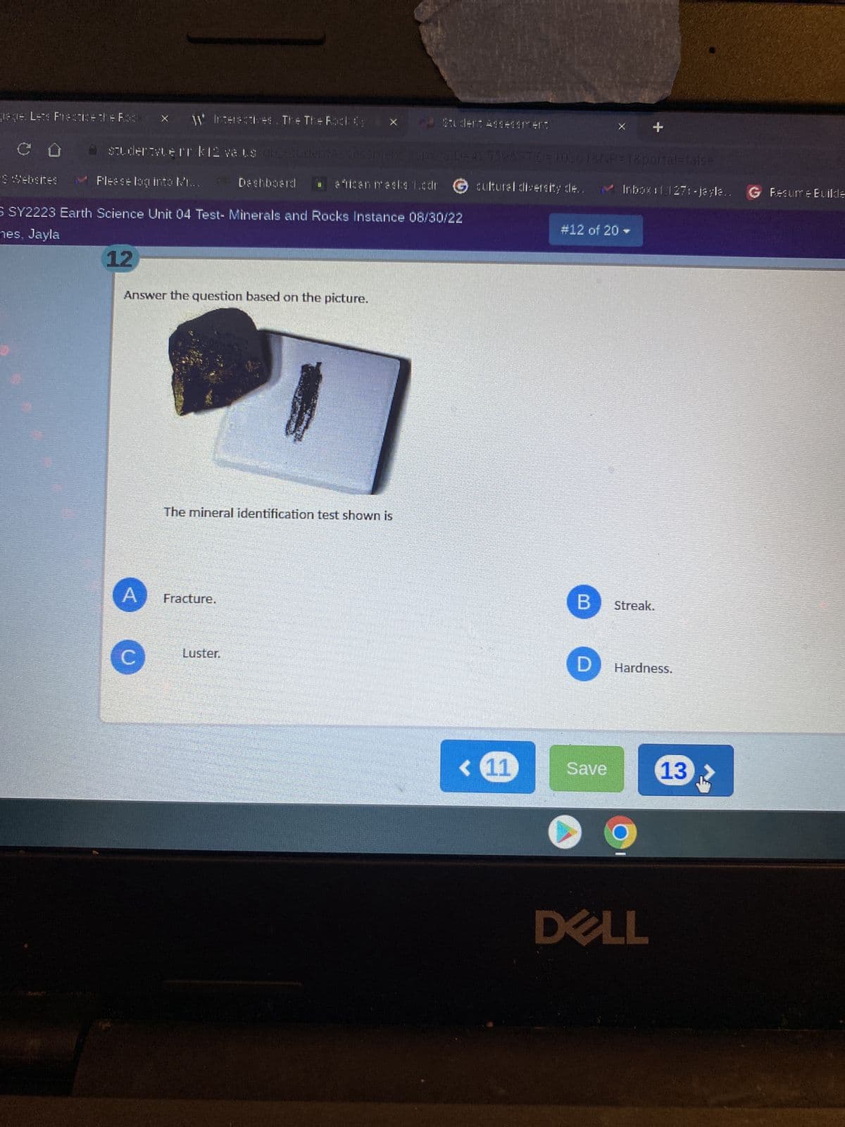 gege: Lets Practice the Rock
* Websites
studentvern k12 ve Ls ob Studer
W Interactives. The The Rock ( ex
12
A
Deshboard
demsssessment
S SY2223 Earth Science Unit 04 Test- Minerals and Rocks Instance 08/30/22
nes, Jayla
Answer the question based on the picture.
Fracture.
Luster.
The mineral identification test shown is
Student Assessment
african masks 1.cdr G cultural diversity de.
apa2310=42559&9TD=100018NP=1&portal=false
< (11
#12 of 20 -
+
Inbox111271-jaşla.
B Streak.
Save
D Hardness.
DELL
13
G Fesume Builde