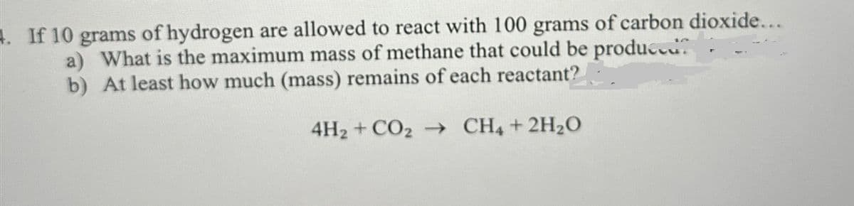 If 10 grams of hydrogen are allowed to react with 100 grams of carbon dioxide...
a) What is the maximum mass of methane that could be produced.
b) At least how much (mass) remains of each reactant?
4H2 + CO2 →→ CH4 + 2H2O