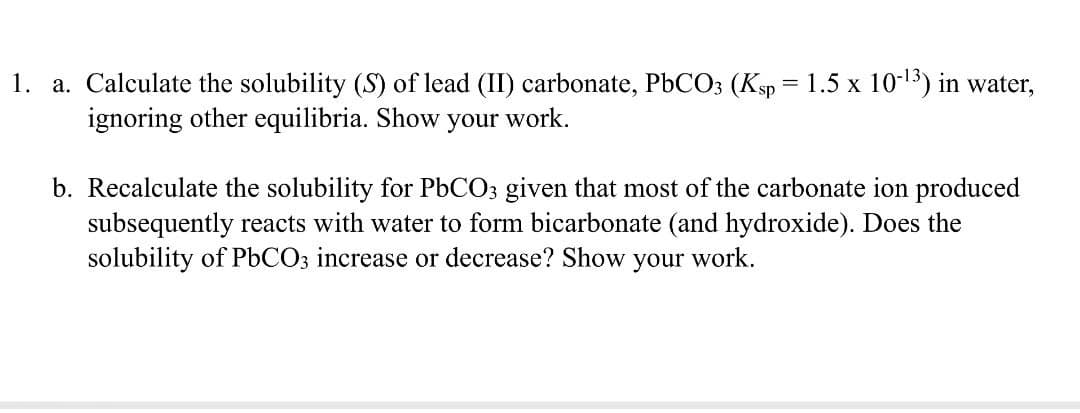 1. a. Calculate the solubility (S) of lead (II) carbonate, PbCO3 (Ksp = 1.5 x 10-¹³) in water,
ignoring other equilibria. Show your work.
b. Recalculate the solubility for PbCO3 given that most of the carbonate ion produced
subsequently reacts with water to form bicarbonate (and hydroxide). Does the
solubility of PbCO3 increase or decrease? Show your work.