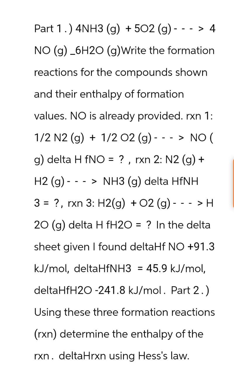 Part 1.) 4NH3 (g) +502 (g) -
--
> 4
NO (g) 6H2O (g)Write the formation
reactions for the compounds shown
and their enthalpy of formation
values. NO is already provided. rxn 1:
--
1/2 N2 (g) + 1/2 O2 (g) > NO (
g) delta H fNO = ?, rxn 2: N2 (g) +
H2 (g)
-
-
> NH3 (g) delta HfNH
3 = ?, rxn 3: H2(g) + O2 (g) -
> H
20 (g) delta H fH2O = ? In the delta
sheet given I found deltaHf NO +91.3
kJ/mol, deltaHfNH3 = 45.9 kJ/mol,
deltaHfH2O -241.8 kJ/mol. Part 2.)
Using these three formation reactions
(rxn) determine the enthalpy of the
rxn. deltaHrxn using Hess's law.