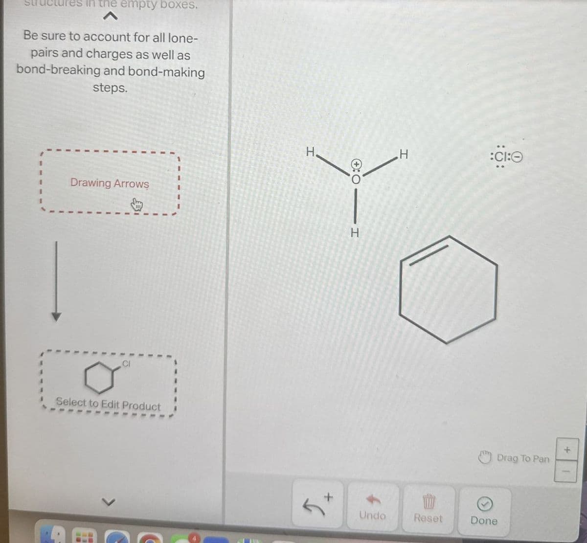 es in the empty boxes.
Be sure to account for all lone-
pairs and charges as well as
bond-breaking and bond-making
steps.
Drawing Arrows
CI
0°
Select to Edit Product
H.
:O H
H
:CI:
+
Drag To Pan
+
Undo
Reset
Done
