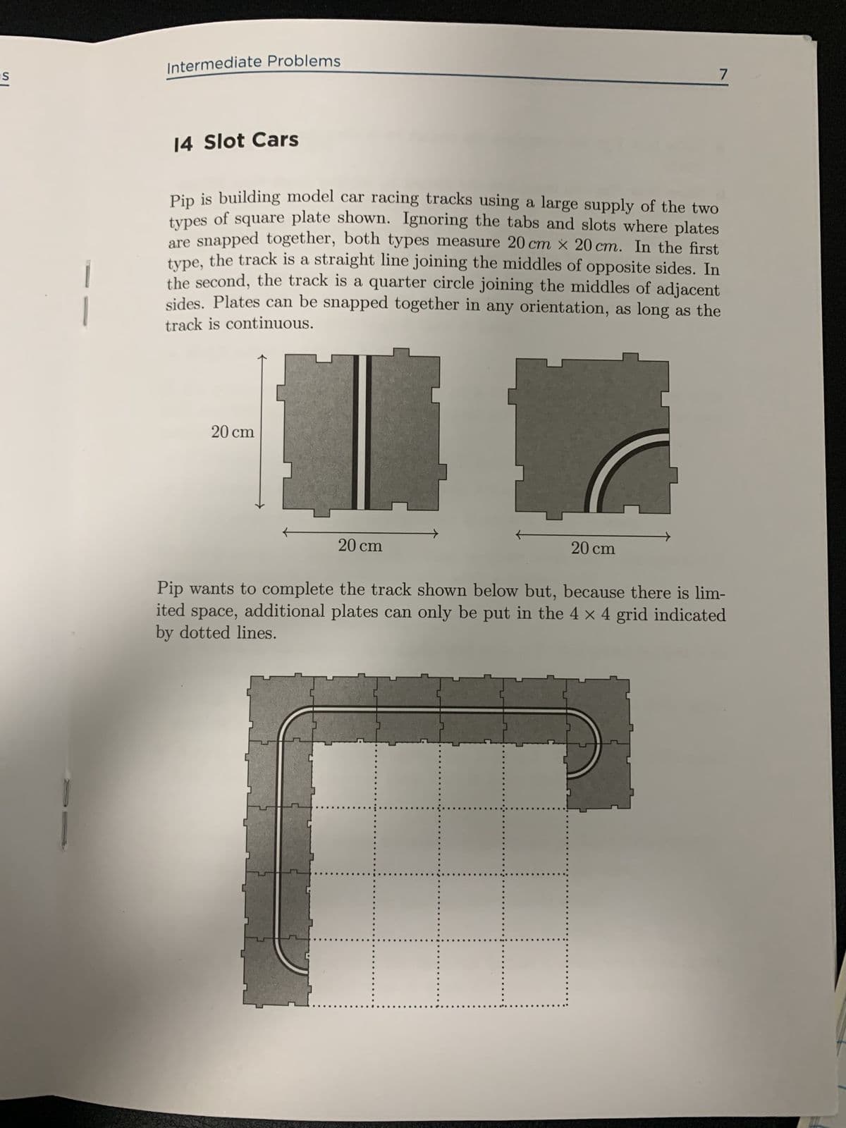 IS
Intermediate Problems
7
14 Slot Cars
Pip is building model car racing tracks using a large supply of the two
types of square plate shown. Ignoring the tabs and slots where plates
are snapped together, both types measure 20 cm x 20 cm. In the first
type, the track is a straight line joining the middles of opposite sides. In
the second, the track is a quarter circle joining the middles of adjacent
sides. Plates can be snapped together in any orientation, as long as the
track is continuous.
20 cm
20 cm
20 cm
Pip wants to complete the track shown below but, because there is lim-
ited space, additional plates can only be put in the 4 × 4 grid indicated
by dotted lines.
C