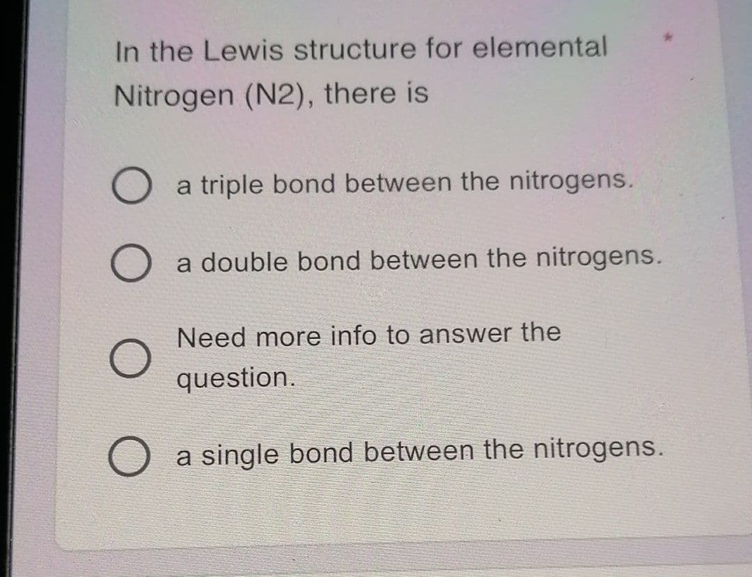 In the Lewis structure for elemental
Nitrogen (N2), there is
a triple bond between the nitrogens.
a double bond between the nitrogens.
Need more info to answer the
question.
a single bond between the nitrogens.
