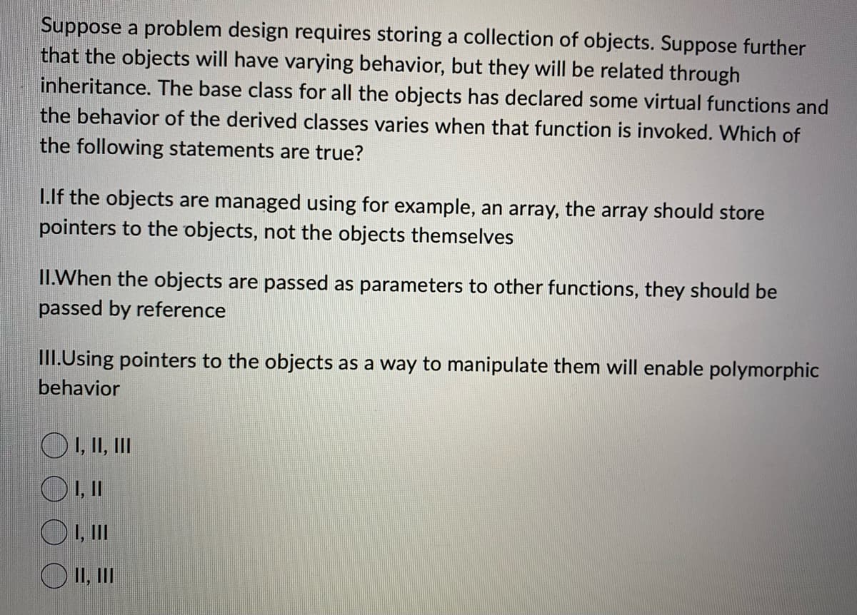 Suppose a problem design requires storing a collection of objects. Suppose further
that the objects will have varying behavior, but they will be related through
inheritance. The base class for all the objects has declared some virtual functions and
the behavior of the derived classes varies when that function is invoked. Which of
the following statements are true?
I.If the objects are managed using for example, an array, the array should store
pointers to the objects, not the objects themselves
II.When the objects are passed as parameters to other functions, they should be
passed by reference
III.Using pointers to the objects as a way to manipulate them will enable polymorphic
behavior
I, II, III
1, 11
OI, III
O II, III