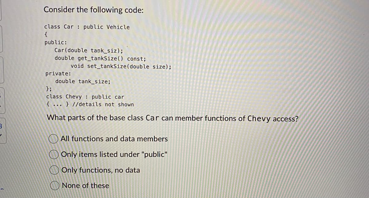 B
Consider the following code:
class Car public Vehicle
{
public:
Car (double tank_siz);
double get_tankSize() const;
void set_tankSize (double size);
private:
double tank_size;
};
class Chevy: public car
{...} //details not shown.
What parts of the base class Car can member functions of Chevy access?
All functions and data members
Only items listed under "public"
Only functions, no data
None of these