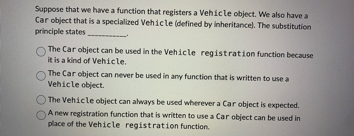 Suppose that we have a function that registers a Vehicle object. We also have a
Car object that is a specialized Vehicle (defined by inheritance). The substitution
principle states
The Car object can be used in the Vehicle registration function because
it is a kind of Vehicle.
The Car object can never be used in any function that is written to use a
Vehicle object.
The Vehicle object can always be used wherever a Car object is expected.
A new registration function that is written to use a Car object can be used in
place of the Vehicle registration function.