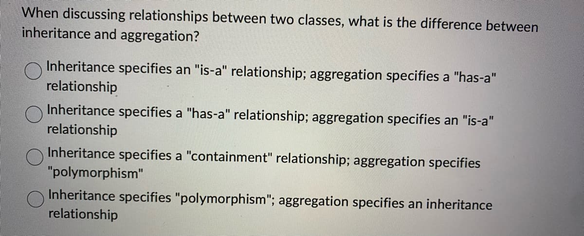 When discussing relationships between two classes, what is the difference between
inheritance and aggregation?
Inheritance specifies an "is-a" relationship; aggregation specifies a "has-a"
relationship
Inheritance specifies a "has-a" relationship; aggregation specifies an "is-a"
relationship
Inheritance specifies a "containment" relationship; aggregation specifies
"polymorphism"
Inheritance specifies "polymorphism"; aggregation specifies an inheritance
relationship