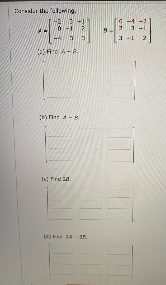 Consider the following.
-2
3-1
4240
0 -1
-4
(a) Find A + B.
(b) Find A - B.
(c) Find 2B.
(d) Find 2A- 3B.
B =
0-4-2
3 -1
3-1 2
2