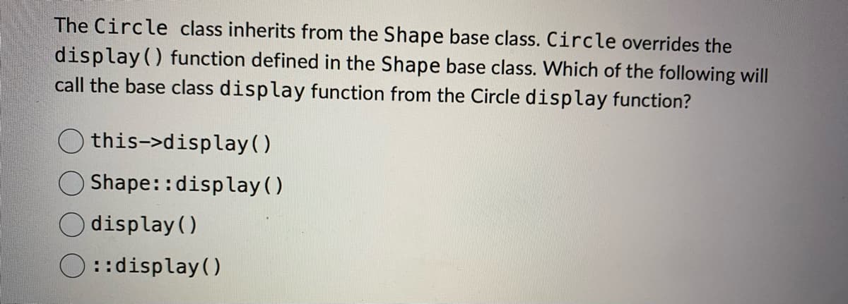 The Circle class inherits from the Shape base class. Circle overrides the
display() function defined in the Shape base class. Which of the following will
call the base class display function from the Circle display function?
this->display()
Shape::display()
display()
::display()