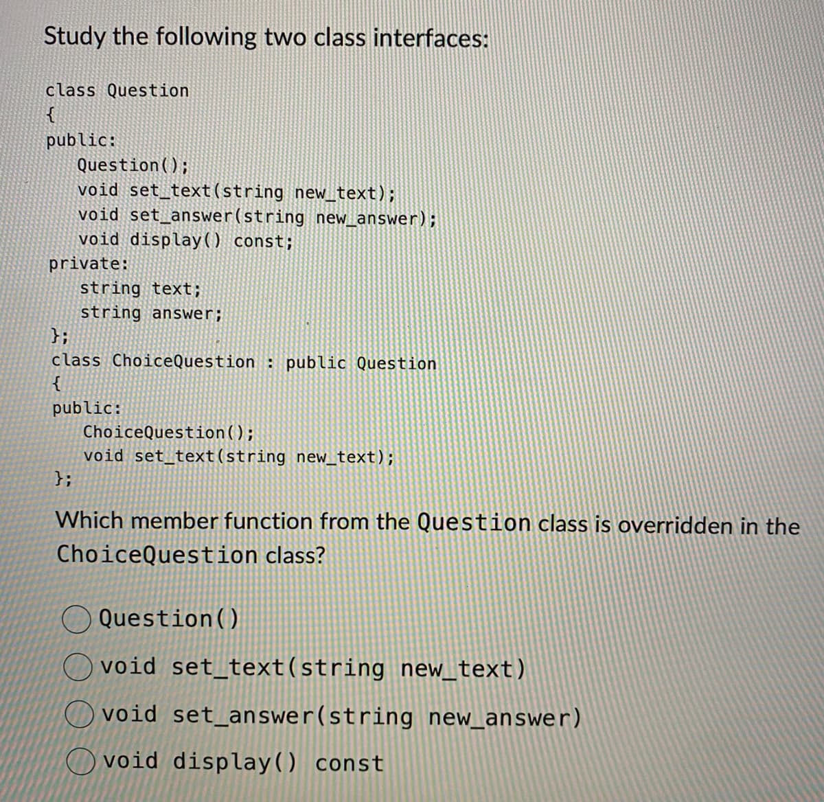 Study the following two class interfaces:
class Question
{
public:
Question();
void set_text(string new_text);
void set_answer(string new_answer);
void display ( ) const;
private:
string text;
string answer;
};
class Choice Question : public Question
{
public:
};
ChoiceQuestion();
void set_text (string new_text);
Which member function from the Question class is overridden in the
ChoiceQuestion class?
Question ()
Ovoid set_text(string new_text)
void set_answer(string new_answer)
void display() const